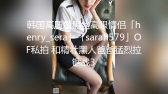 韩国高质量黑丝高跟情侣「henry_sera」「sarah579」OF私拍 和精壮黑人爸爸猛烈拉锯战3