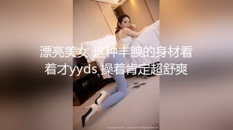 漂亮美女 这种丰腴的身材看着才yyds 操着肯定超舒爽