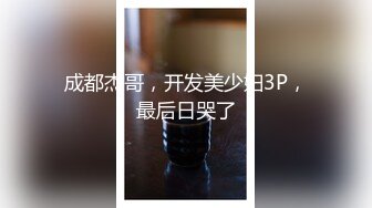 成都杰哥，开发美少妇3P，最后日哭了