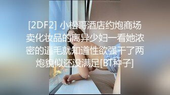 [2DF2] 小松哥酒店约炮商场卖化妆品的离异少妇一看她浓密的逼毛就知道性欲强干了两炮貌似还没满足[BT种子]