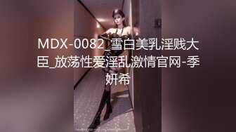 MDX-0082_雪白美乳淫贱大臣_放荡性爱淫乱激情官网-季妍希