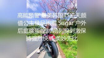 高能预警 最美韩国TS逆天颜值公主极品闺蜜 Sugar 户外后庭跳蛋控制 前列腺刺激保持强烈快感 美妙无比