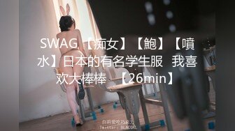 SWAG 【痴女】【鮑】【噴水】日本的有名学生服♡我喜欢大棒棒♡【26min】