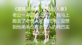 《震撼福利秘✿出轨的人妻》老公一早回去上班了，我马上跑去了老情人家里约操，没想到他弟弟也在老情人的鸡巴实在太大了