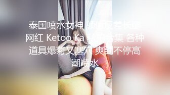 泰国喷水女神 颜值反差长腿网红 Ketoo Ka 私拍合集 各种道具爆菊又塞穴 爽到不停高潮喷水