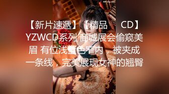 【新片速遞】【精品❤️CD】YZWCD系列 商城展会偷窥美眉 有位浅蓝色窄内，被夹成一条线，完美展现女神的翘臀