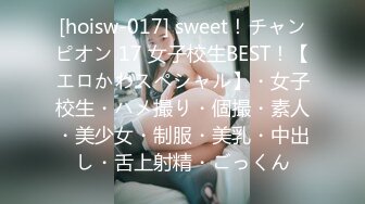 [hoisw-017] sweet！チャンピオン 17 女子校生BEST！【エロかわスペシャル】・女子校生・ハメ撮り・個撮・素人・美少女・制服・美乳・中出し・舌上射精・ごっくん